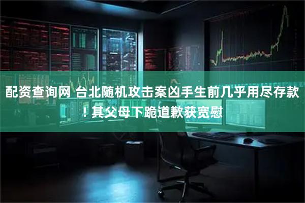 配资查询网 台北随机攻击案凶手生前几乎用尽存款! 其父母下跪道歉获宽慰