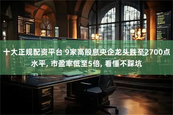 十大正规配资平台 9家高股息央企龙头跌至2700点水平, 市盈率低至5倍, 看懂不踩坑