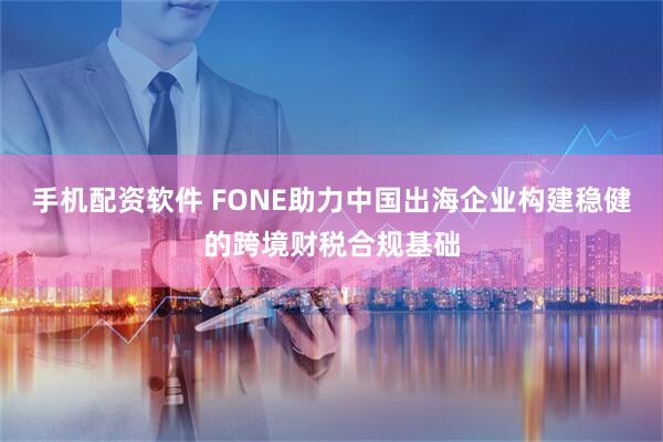 手机配资软件 FONE助力中国出海企业构建稳健的跨境财税合规基础