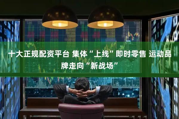 十大正规配资平台 集体“上线”即时零售 运动品牌走向“新战场”