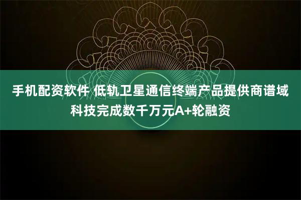 手机配资软件 低轨卫星通信终端产品提供商谱域科技完成数千万元A+轮融资