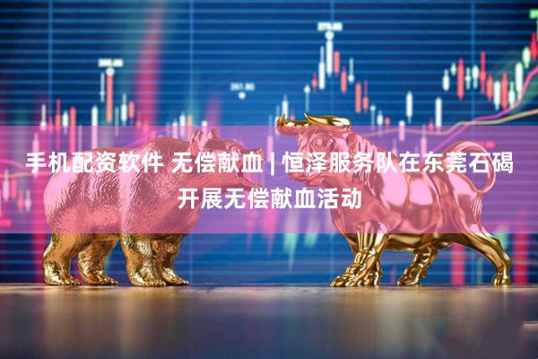 手机配资软件 无偿献血 | 恒泽服务队在东莞石碣开展无偿献血活动