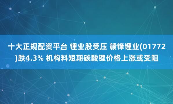 十大正规配资平台 锂业股受压 赣锋锂业(01772)跌4.3% 机构料短期碳酸锂价格上涨或受阻