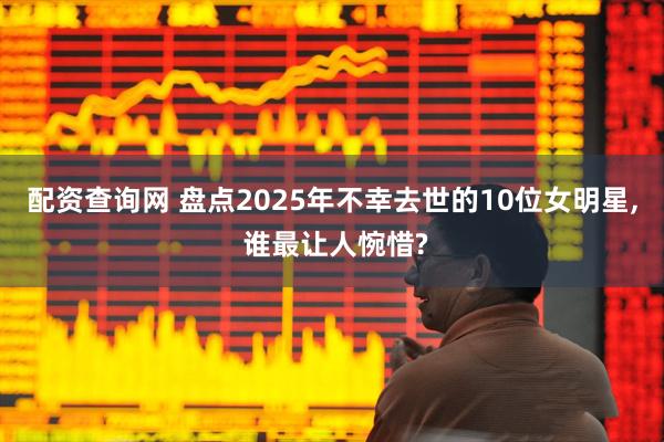 配资查询网 盘点2025年不幸去世的10位女明星, 谁最让人惋惜?