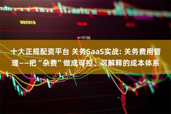 十大正规配资平台 关务SaaS实战: 关务费用管理——把“杂费”做成可控、可解释的成本体系