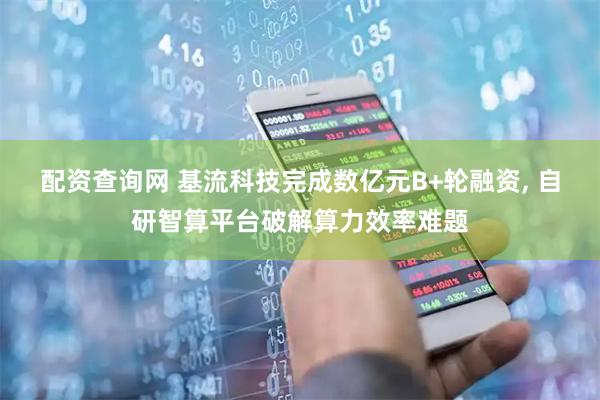 配资查询网 基流科技完成数亿元B+轮融资, 自研智算平台破解算力效率难题