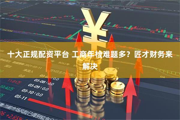 十大正规配资平台 工商年检难题多？匠才财务来解决