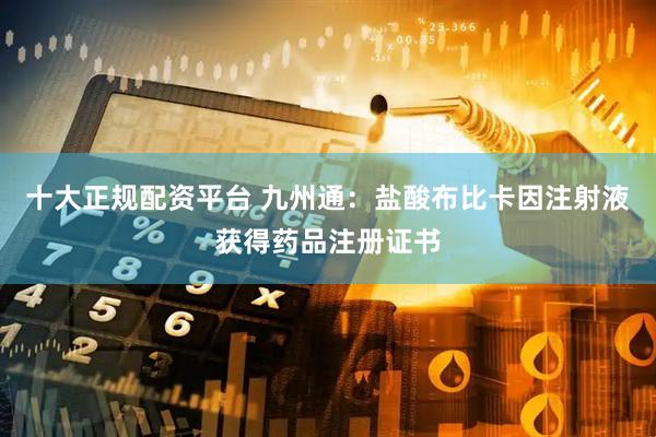十大正规配资平台 九州通：盐酸布比卡因注射液获得药品注册证书