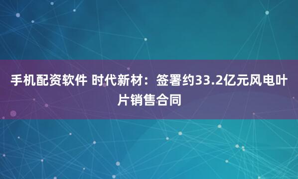 手机配资软件 时代新材：签署约33.2亿元风电叶片销售合同