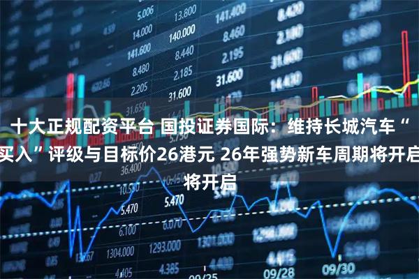 十大正规配资平台 国投证券国际：维持长城汽车“买入”评级与目标价26港元 26年强势新车周期将开启