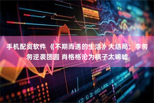 手机配资软件 《不期而遇的生活》大结局：李匆匆逆袭团圆 肖格格沦为棋子太唏嘘