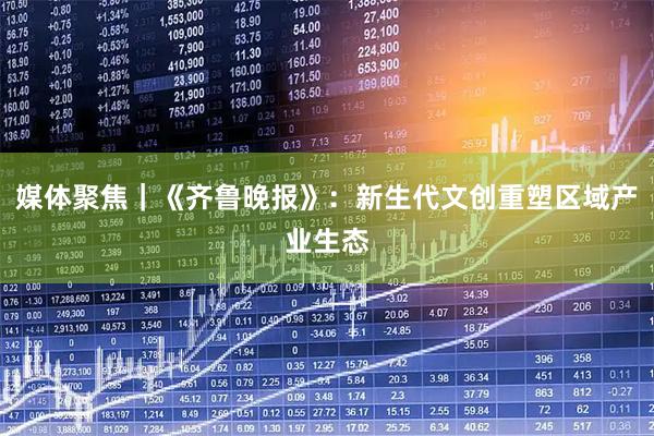 媒体聚焦｜《齐鲁晚报》：新生代文创重塑区域产业生态