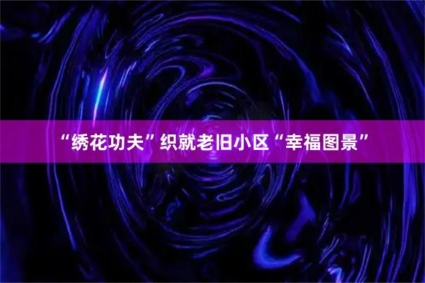 “绣花功夫”织就老旧小区“幸福图景”