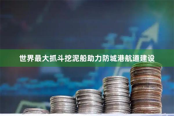 世界最大抓斗挖泥船助力防城港航道建设
