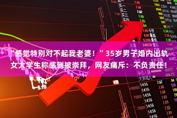 “感觉特别对不起我老婆！”35岁男子婚内出轨女大学生称感到被崇拜，网友痛斥：不负责任！