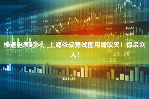 楼道电表起火，上海爷叔竟试图用嘴吹灭！惊呆众人！