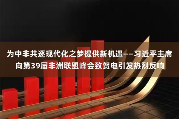 为中非共逐现代化之梦提供新机遇——习近平主席向第39届非洲联盟峰会致贺电引发热烈反响