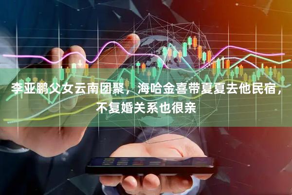 李亚鹏父女云南团聚，海哈金喜带夏夏去他民宿，不复婚关系也很亲