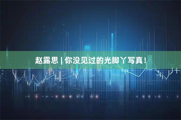 赵露思 | 你没见过的光脚丫写真！
