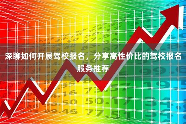 深聊如何开展驾校报名，分享高性价比的驾校报名服务推荐