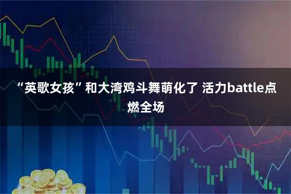 “英歌女孩”和大湾鸡斗舞萌化了 活力battle点燃全场