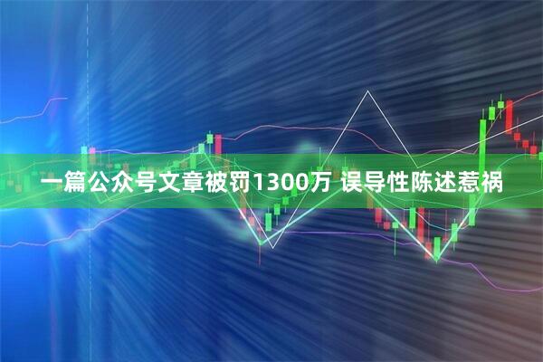一篇公众号文章被罚1300万 误导性陈述惹祸