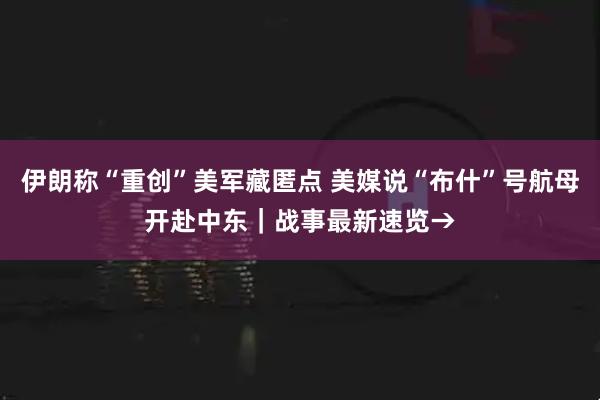 伊朗称“重创”美军藏匿点 美媒说“布什”号航母开赴中东｜战事最新速览→