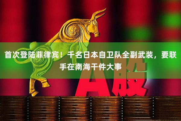 首次登陆菲律宾！千名日本自卫队全副武装，要联手在南海干件大事