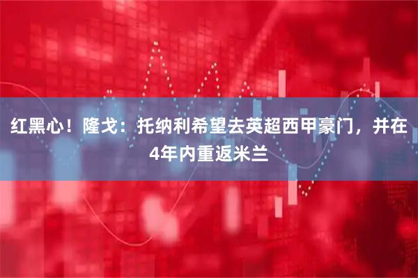 红黑心！隆戈：托纳利希望去英超西甲豪门，并在4年内重返米兰