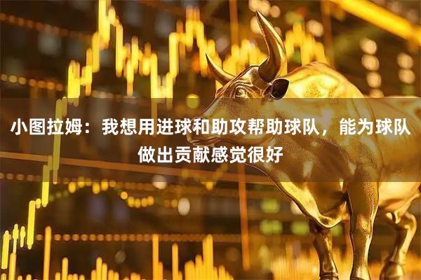 小图拉姆：我想用进球和助攻帮助球队，能为球队做出贡献感觉很好
