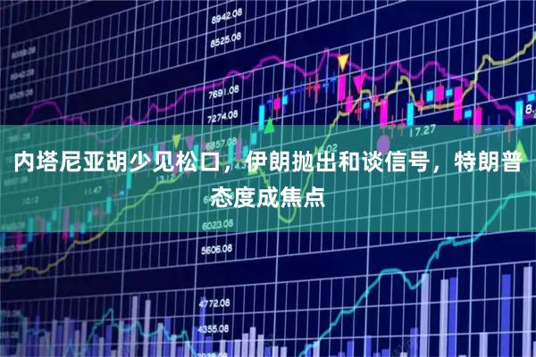 内塔尼亚胡少见松口，伊朗抛出和谈信号，特朗普态度成焦点