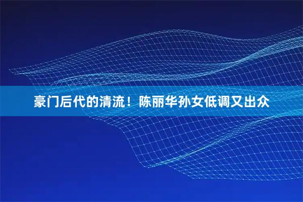 豪门后代的清流！陈丽华孙女低调又出众