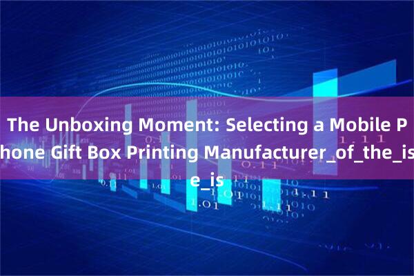 The Unboxing Moment: Selecting a Mobile Phone Gift Box Printing Manufacturer_of_the_is
