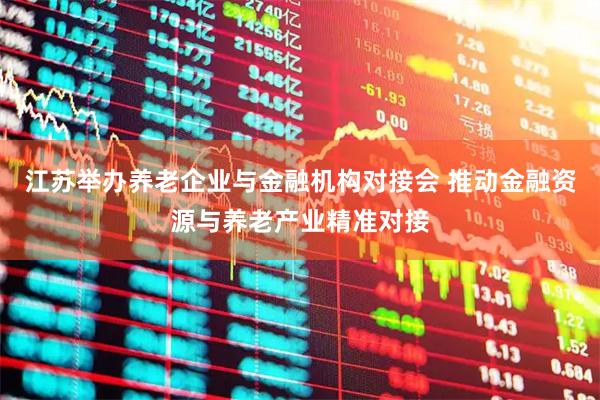 江苏举办养老企业与金融机构对接会 推动金融资源与养老产业精准对接