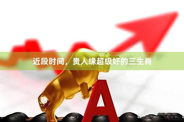 近段时间，贵人缘超级好的三生肖