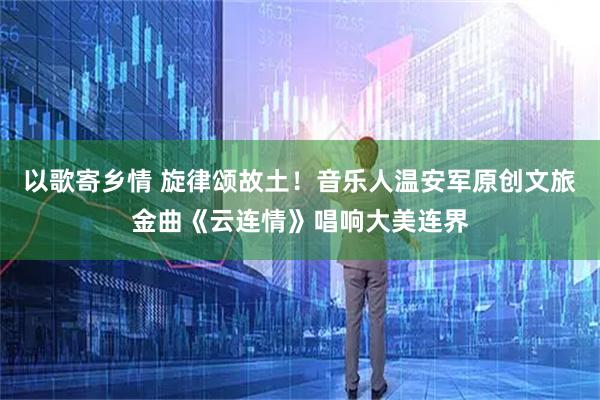 以歌寄乡情 旋律颂故土！音乐人温安军原创文旅金曲《云连情》唱响大美连界