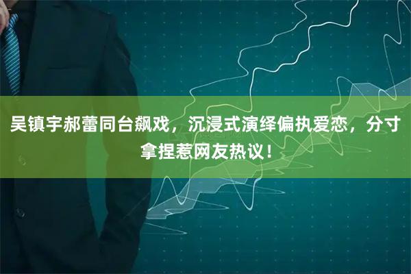 吴镇宇郝蕾同台飙戏，沉浸式演绎偏执爱恋，分寸拿捏惹网友热议！