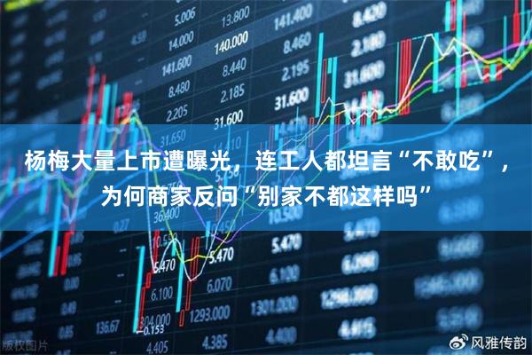 杨梅大量上市遭曝光，连工人都坦言“不敢吃”，为何商家反问“别家不都这样吗”