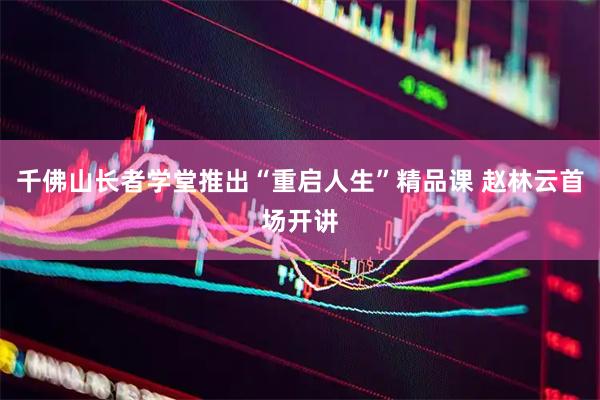 千佛山长者学堂推出“重启人生”精品课 赵林云首场开讲