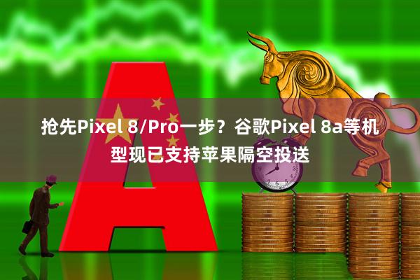 抢先Pixel 8/Pro一步？谷歌Pixel 8a等机型现已支持苹果隔空投送