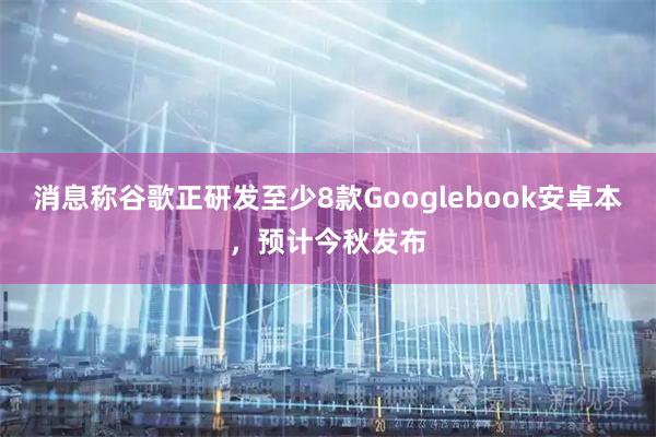 消息称谷歌正研发至少8款Googlebook安卓本，预计今秋发布