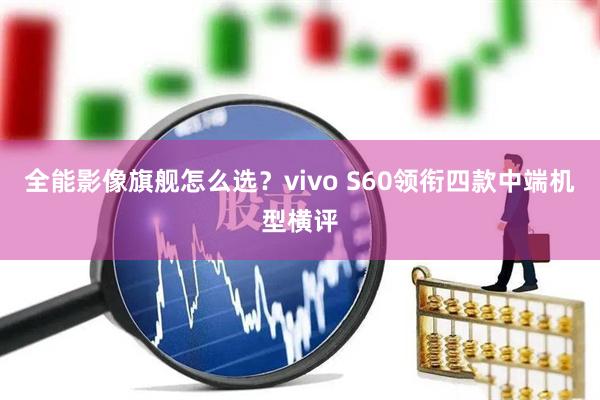 全能影像旗舰怎么选？vivo S60领衔四款中端机型横评