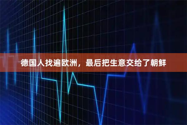 德国人找遍欧洲，最后把生意交给了朝鲜
