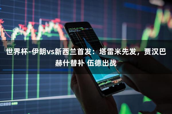 世界杯-伊朗vs新西兰首发：塔雷米先发，贾汉巴赫什替补 伍德出战