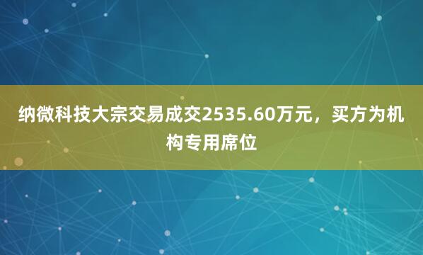 纳微科技大宗交易成交2535.60万元，买方为机构专用席位