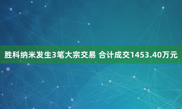 胜科纳米发生3笔大宗交易 合计成交1453.40万元