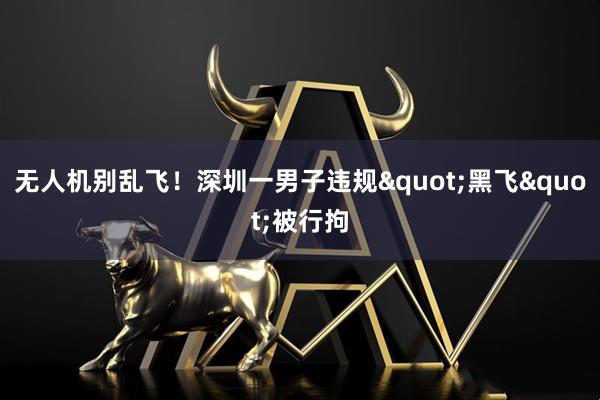 无人机别乱飞！深圳一男子违规"黑飞"被行拘