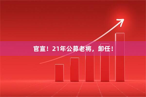官宣！21年公募老将，卸任！