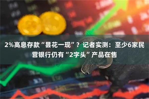 2%高息存款“昙花一现”?记者实测:至少6家民营银行仍有“2字头”产品在售