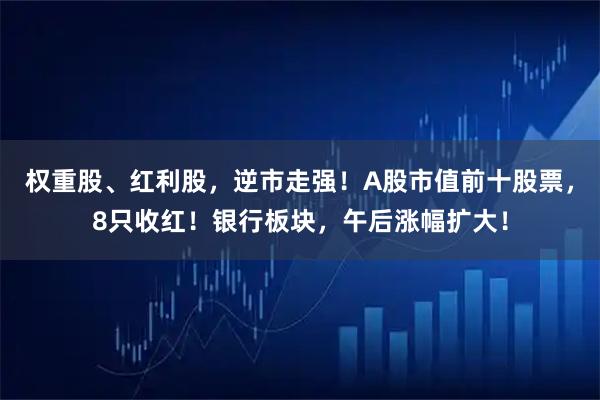 权重股、红利股，逆市走强！A股市值前十股票，8只收红！银行板块，午后涨幅扩大！